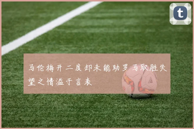 马伦梅开二度却未能助罗马取胜失望之情溢于言表