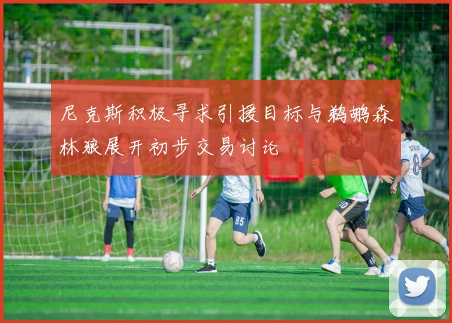 尼克斯积极寻求引援目标与鹈鹕森林狼展开初步交易讨论