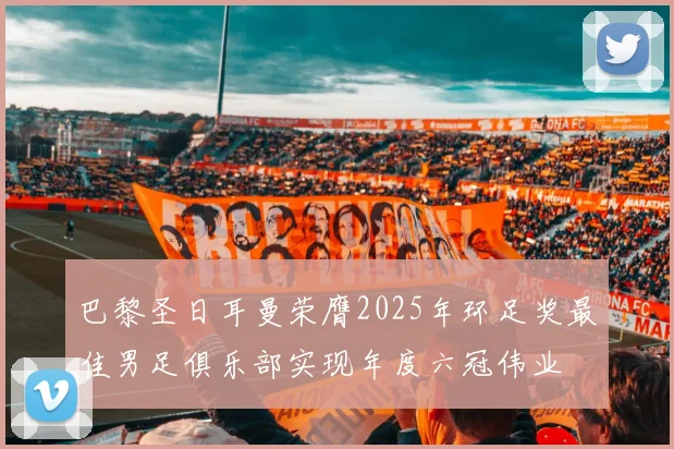 巴黎圣日耳曼荣膺2025年环足奖最佳男足俱乐部实现年度六冠伟业