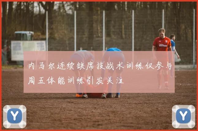 内马尔连续缺席技战术训练仅参与周五体能训练引发关注