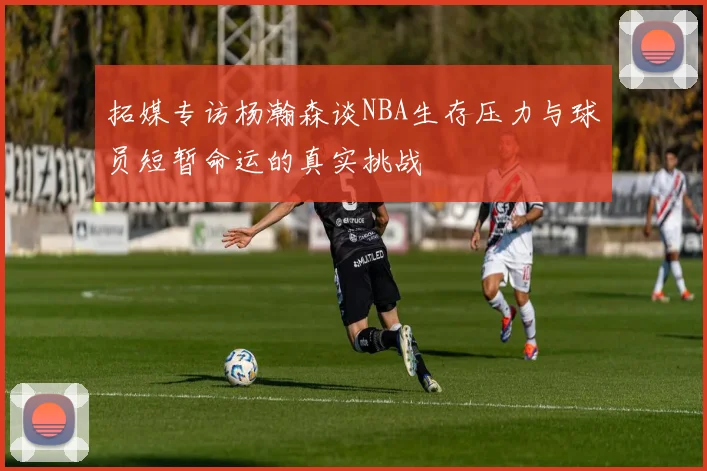 拓媒专访杨瀚森谈NBA生存压力与球员短暂命运的真实挑战