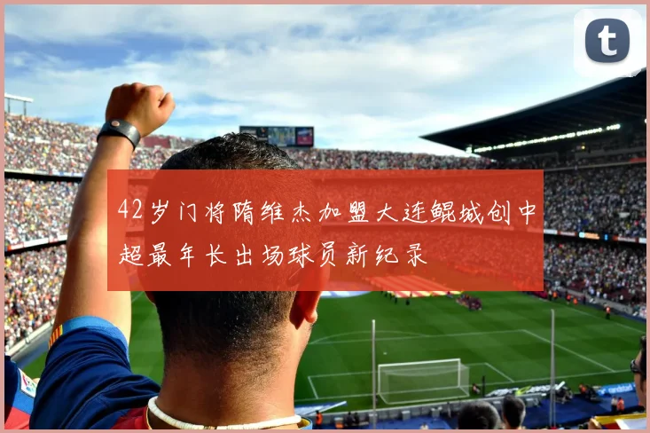 42岁门将隋维杰加盟大连鲲城创中超最年长出场球员新纪录