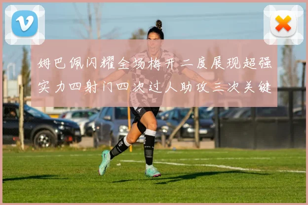 姆巴佩闪耀全场梅开二度展现超强实力四射门四次过人助攻三次关键传球