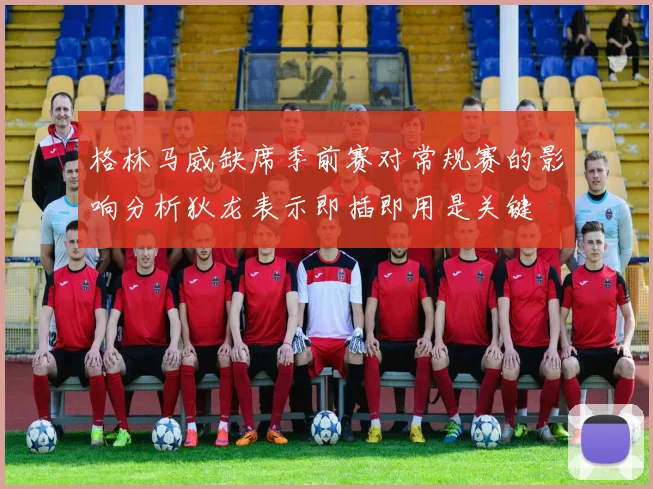 格林马威缺席季前赛对常规赛的影响分析狄龙表示即插即用是关键
