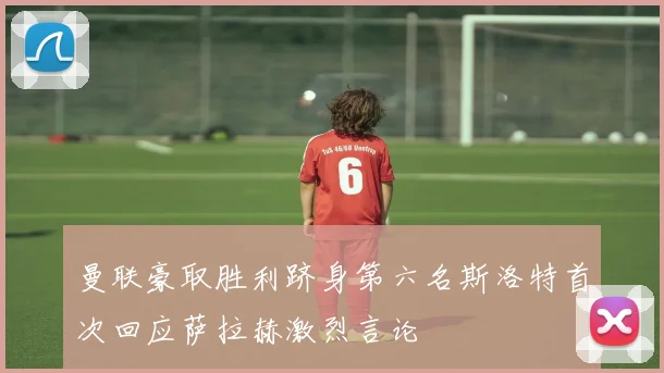 曼联豪取胜利跻身第六名斯洛特首次回应萨拉赫激烈言论