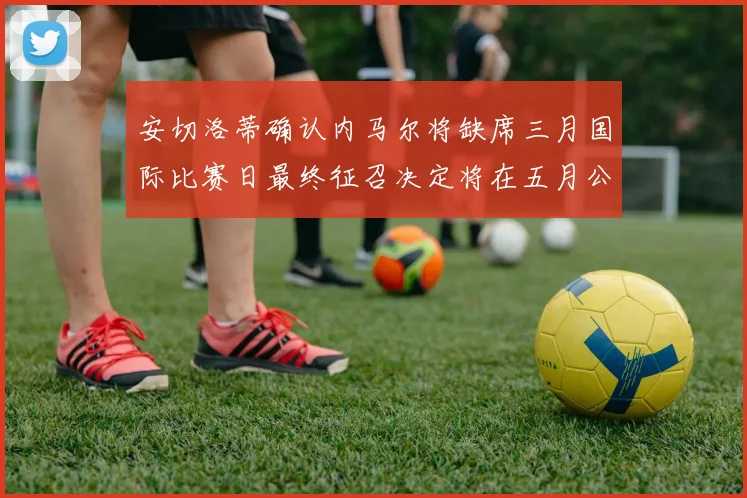 安切洛蒂确认内马尔将缺席三月国际比赛日最终征召决定将在五月公布