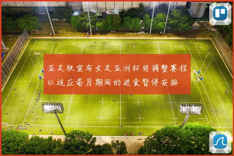 亚足联宣布女足亚洲杯将调整赛程以适应斋月期间的进食暂停安排
