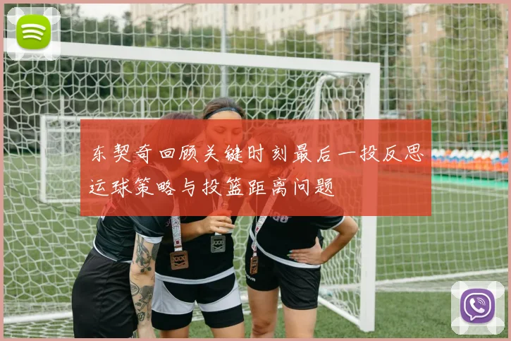 东契奇回顾关键时刻最后一投反思运球策略与投篮距离问题