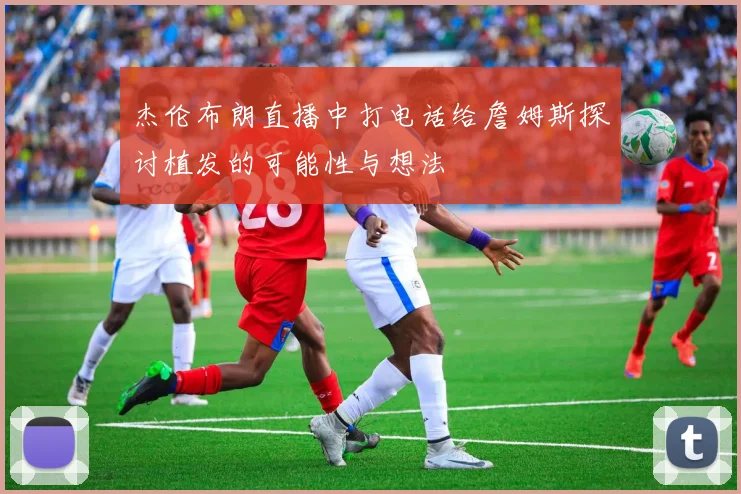 杰伦布朗直播中打电话给詹姆斯探讨植发的可能性与想法