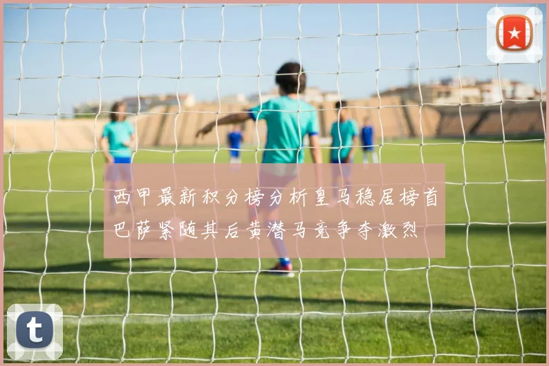 西甲最新积分榜分析皇马稳居榜首巴萨紧随其后黄潜马竞争夺激烈