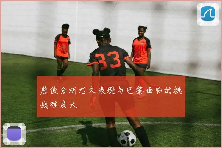 詹俊分析尤文表现与巴黎面临的挑战难度大