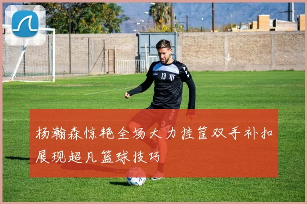 杨瀚森惊艳全场大力挂筐双手补扣展现超凡篮球技巧