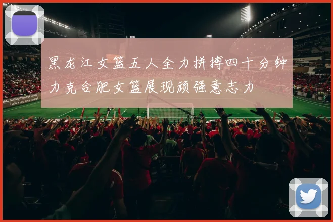 黑龙江女篮五人全力拼搏四十分钟力克合肥女篮展现顽强意志力