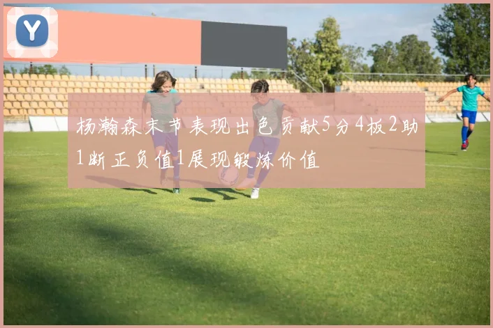 杨瀚森末节表现出色贡献5分4板2助1断正负值1展现锻炼价值