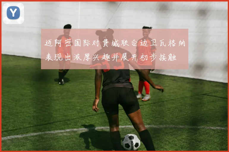 迈阿密国际对费城联合边卫瓦格纳表现出浓厚兴趣并展开初步接触