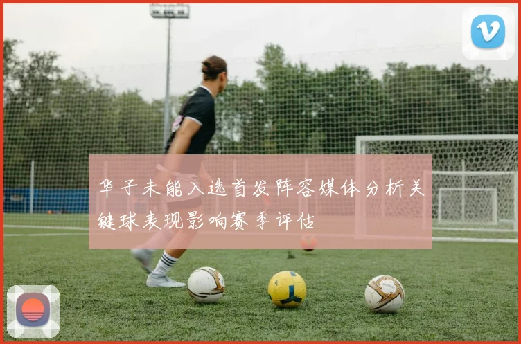 华子未能入选首发阵容媒体分析关键球表现影响赛季评估