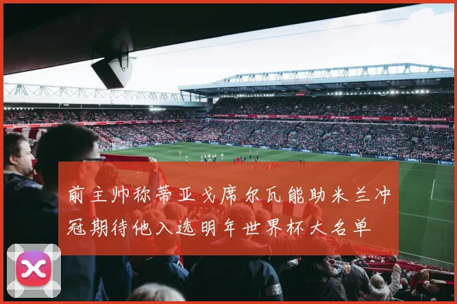 前主帅称蒂亚戈席尔瓦能助米兰冲冠期待他入选明年世界杯大名单