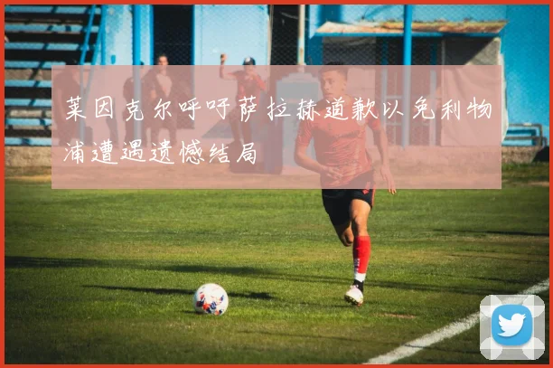 莱因克尔呼吁萨拉赫道歉以免利物浦遭遇遗憾结局