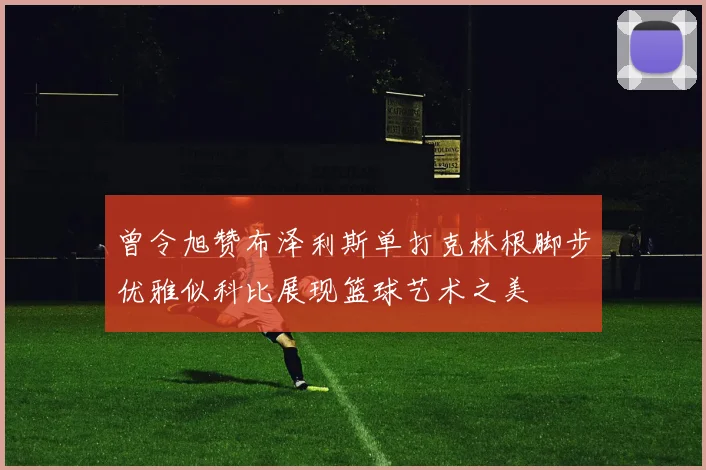曾令旭赞布泽利斯单打克林根脚步优雅似科比展现篮球艺术之美