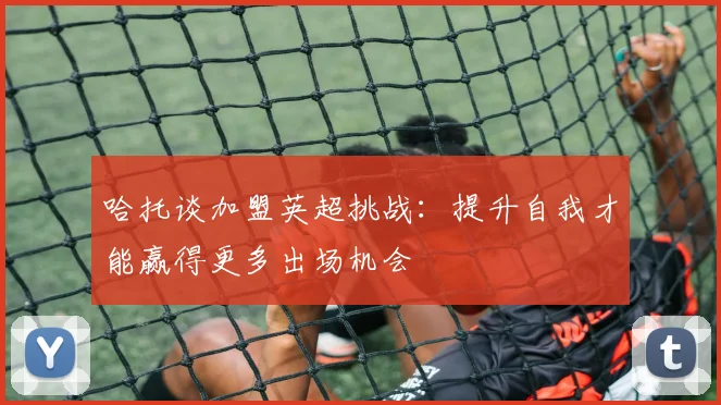 哈托谈加盟英超挑战：提升自我才能赢得更多出场机会