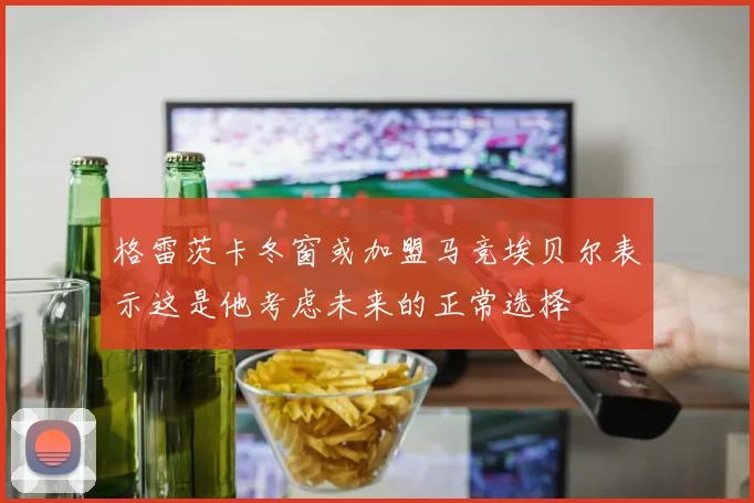 格雷茨卡冬窗或加盟马竞埃贝尔表示这是他考虑未来的正常选择