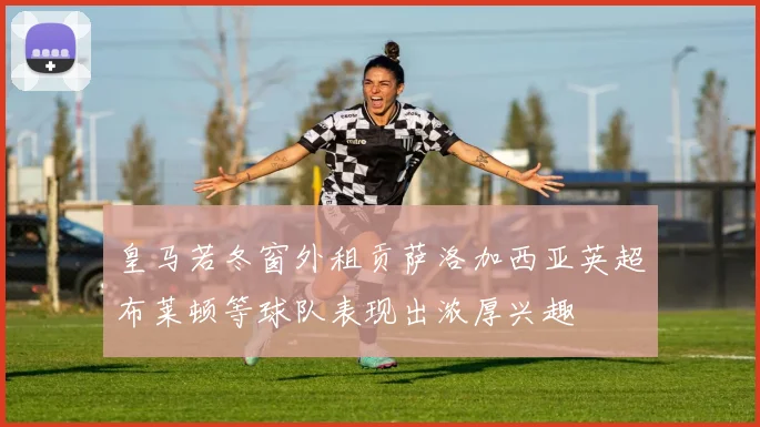 皇马若冬窗外租贡萨洛加西亚英超布莱顿等球队表现出浓厚兴趣