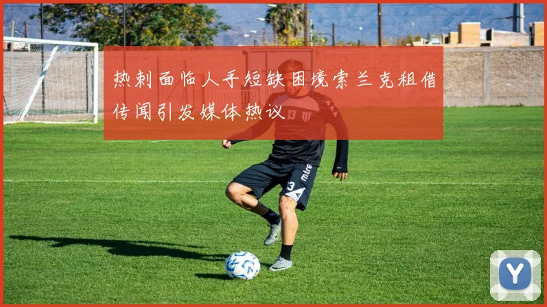 热刺面临人手短缺困境索兰克租借传闻引发媒体热议