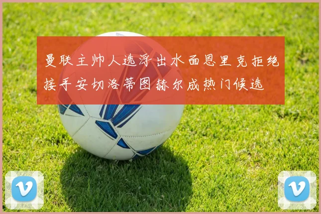 曼联主帅人选浮出水面恩里克拒绝接手安切洛蒂图赫尔成热门候选