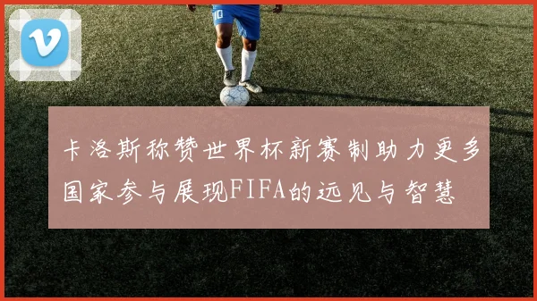 卡洛斯称赞世界杯新赛制助力更多国家参与展现FIFA的远见与智慧