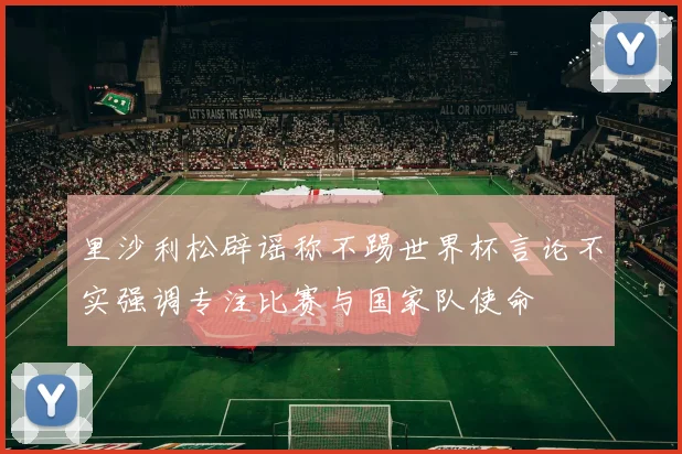 里沙利松辟谣称不踢世界杯言论不实强调专注比赛与国家队使命