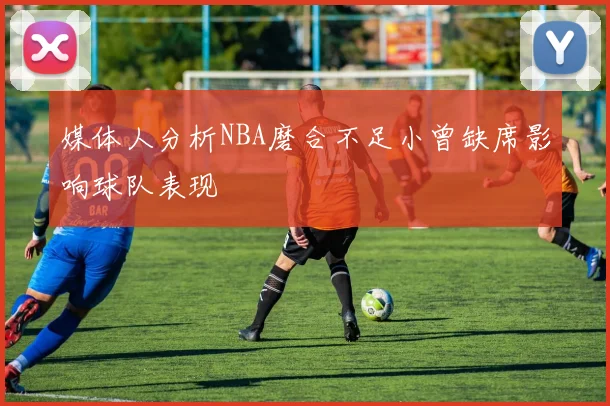 媒体人分析NBA磨合不足小曾缺席影响球队表现