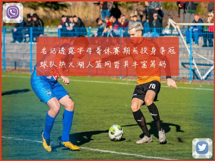 名记透露字母哥休赛期或投身争冠球队热火湖人篮网皆具丰富筹码