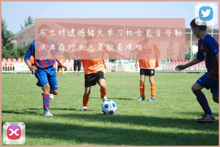 布兰特遗憾错失单刀机会直言与勒沃库森对决总是胶着艰难