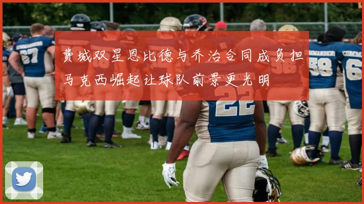 费城双星恩比德与乔治合同成负担马克西崛起让球队前景更光明