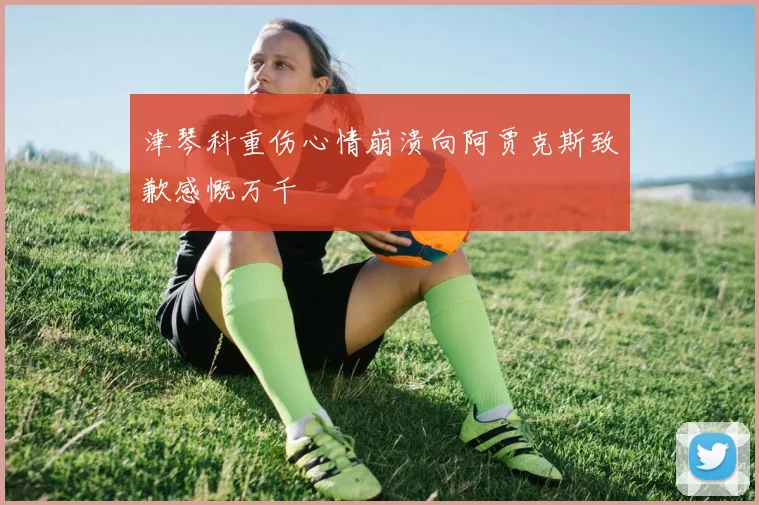 津琴科重伤心情崩溃向阿贾克斯致歉感慨万千