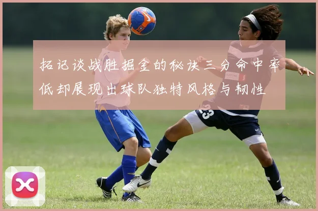 拓记谈战胜掘金的秘诀三分命中率低却展现出球队独特风格与韧性