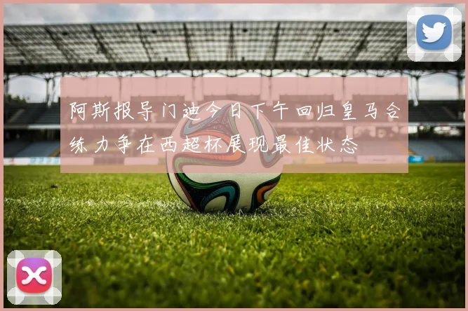 阿斯报导门迪今日下午回归皇马合练力争在西超杯展现最佳状态