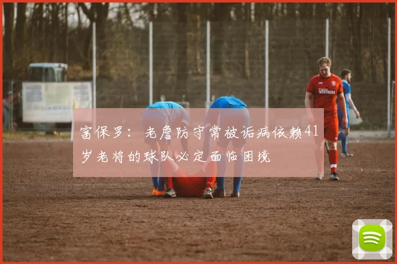 富保罗：老詹防守常被诟病依赖41岁老将的球队必定面临困境