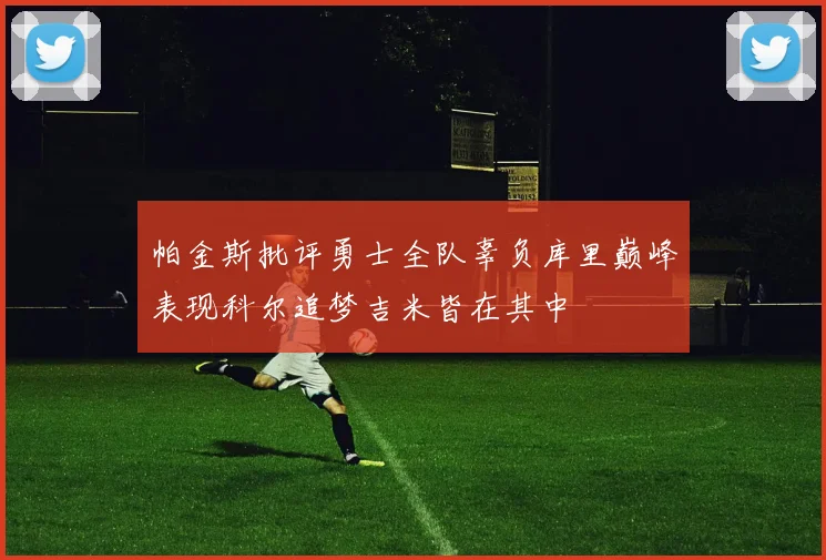 帕金斯批评勇士全队辜负库里巅峰表现科尔追梦吉米皆在其中