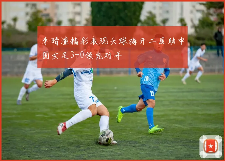 李晴潼精彩表现头球梅开二度助中国女足3-0领先对手