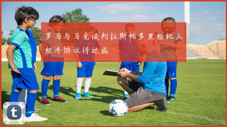罗马与马竞谈判拉斯帕多里经纪人经济协议待达成