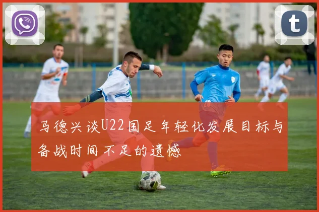 马德兴谈U22国足年轻化发展目标与备战时间不足的遗憾