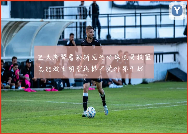 里夫斯赞詹姆斯无论传球还是投篮总能做出明智选择不受外界干扰