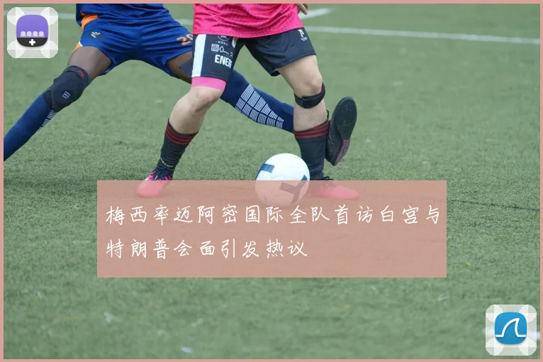 梅西率迈阿密国际全队首访白宫与特朗普会面引发热议