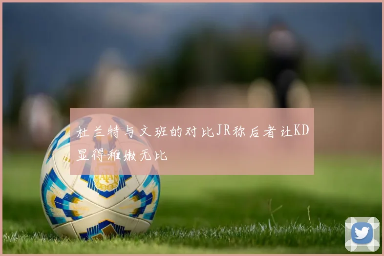 杜兰特与文班的对比JR称后者让KD显得稚嫩无比